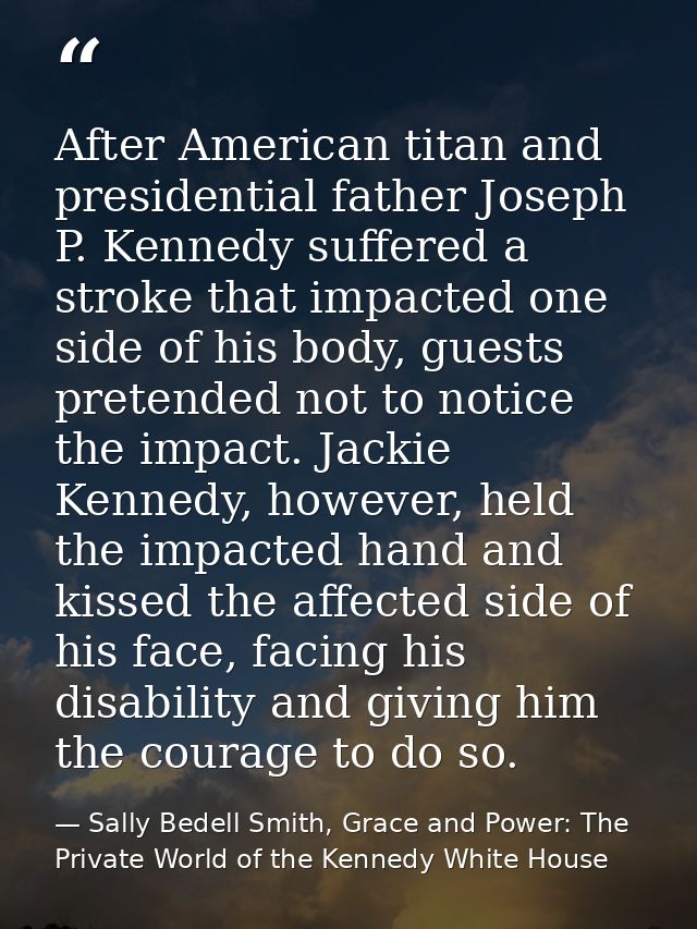 After American titan and presidential father Joseph P. Kennedy suffered a stroke that impacted one side of his body, gue — Sally Bedell Smith, Grace and Power: The Private World of the Kennedy White House