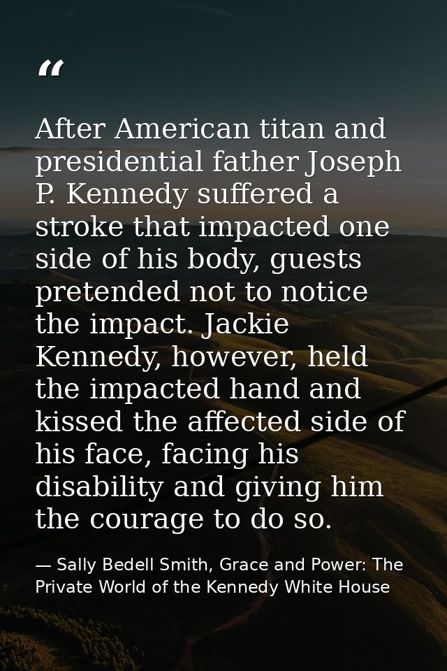 After American titan and presidential father Joseph P. Kennedy suffered a stroke that impacted one side of his body, gue — Sally Bedell Smith, Grace and Power: The Private World of the Kennedy White House