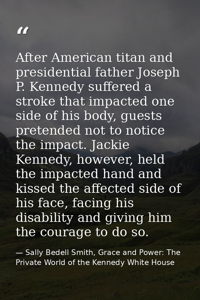 After American titan and presidential father Joseph P. Kennedy suffered a stroke that impacted one side of his body, gue — Sally Bedell Smith, Grace and Power: The Private World of the Kennedy White House