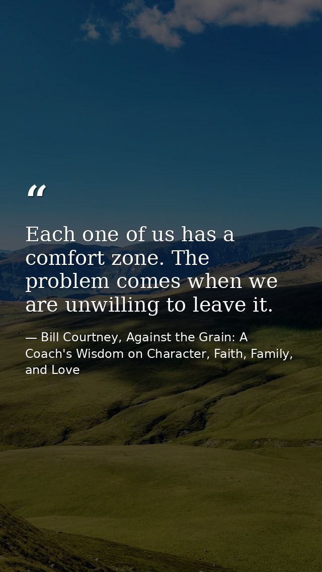 Each one of us has a comfort zone. The problem comes when we are unwilling to leave it. — Bill Courtney, Against the Grain: A Coach's Wisdom on Character, Faith, Family, and Love