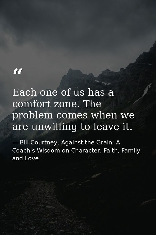 Each one of us has a comfort zone. The problem comes when we are unwilling to leave it. — Bill Courtney, Against the Grain: A Coach's Wisdom on Character, Faith, Family, and Love