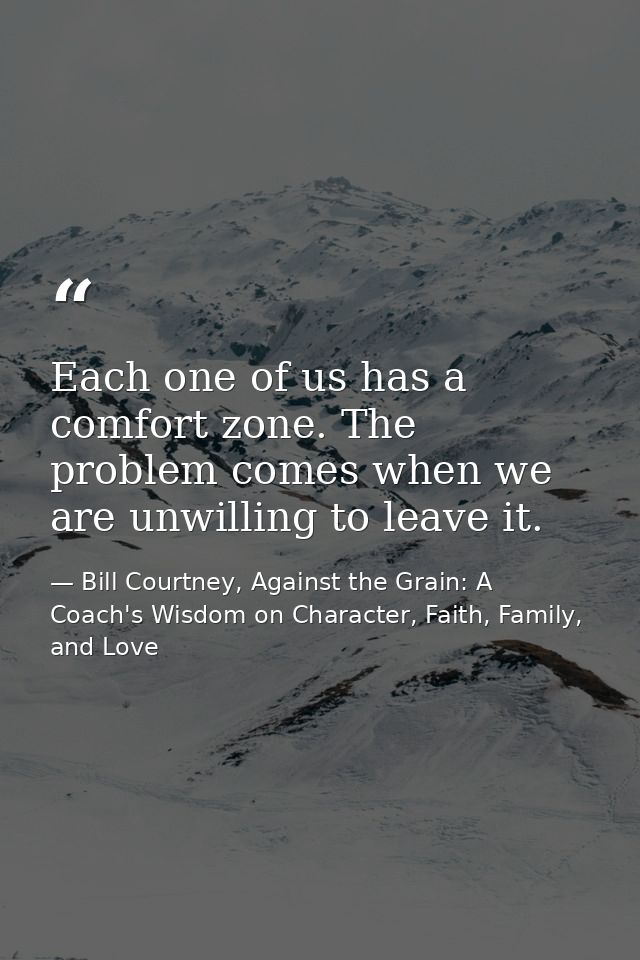 Each one of us has a comfort zone. The problem comes when we are unwilling to leave it. — Bill Courtney, Against the Grain: A Coach's Wisdom on Character, Faith, Family, and Love