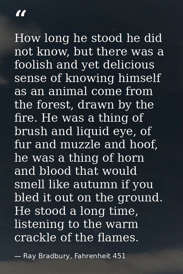 How long he stood he did not know, but there was a foolish and yet delicious sense of knowing himself as an animal come  — Ray Bradbury, Fahrenheit 451
