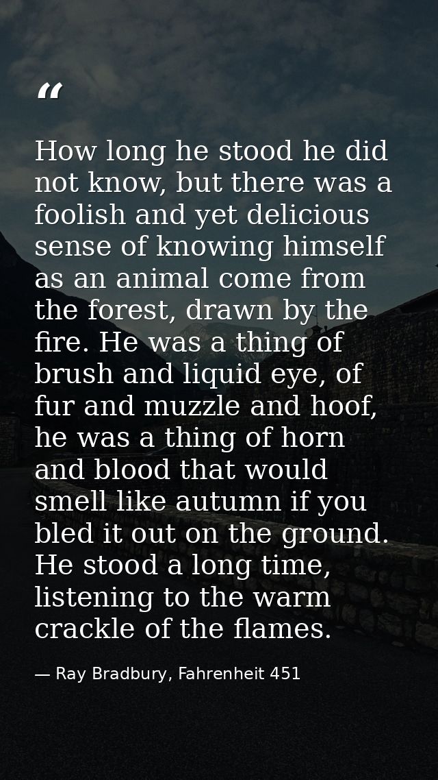 How long he stood he did not know, but there was a foolish and yet delicious sense of knowing himself as an animal come  — Ray Bradbury, Fahrenheit 451