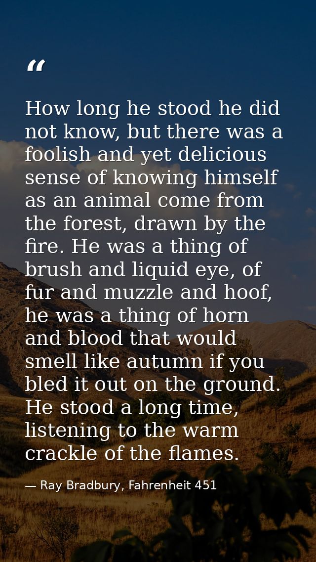How long he stood he did not know, but there was a foolish and yet delicious sense of knowing himself as an animal come  — Ray Bradbury, Fahrenheit 451