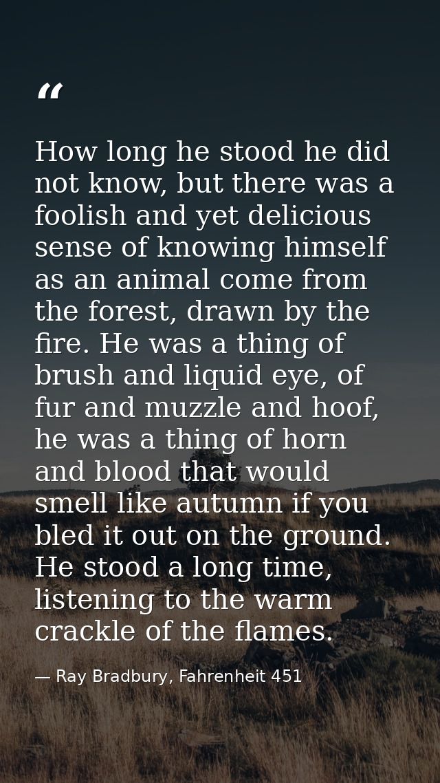 How long he stood he did not know, but there was a foolish and yet delicious sense of knowing himself as an animal come  — Ray Bradbury, Fahrenheit 451