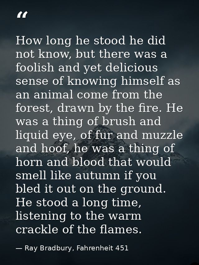 How long he stood he did not know, but there was a foolish and yet delicious sense of knowing himself as an animal come  — Ray Bradbury, Fahrenheit 451