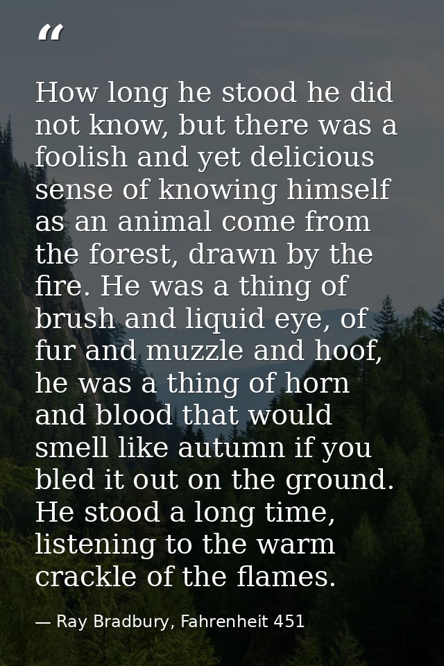 How long he stood he did not know, but there was a foolish and yet delicious sense of knowing himself as an animal come  — Ray Bradbury, Fahrenheit 451