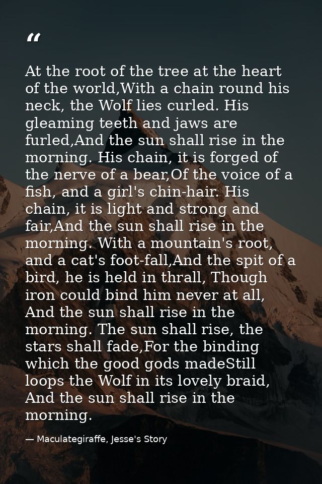At the root of the tree at the heart of the world,With a chain round his neck, the Wolf lies curled. His gleaming teeth  — Maculategiraffe, Jesse's Story