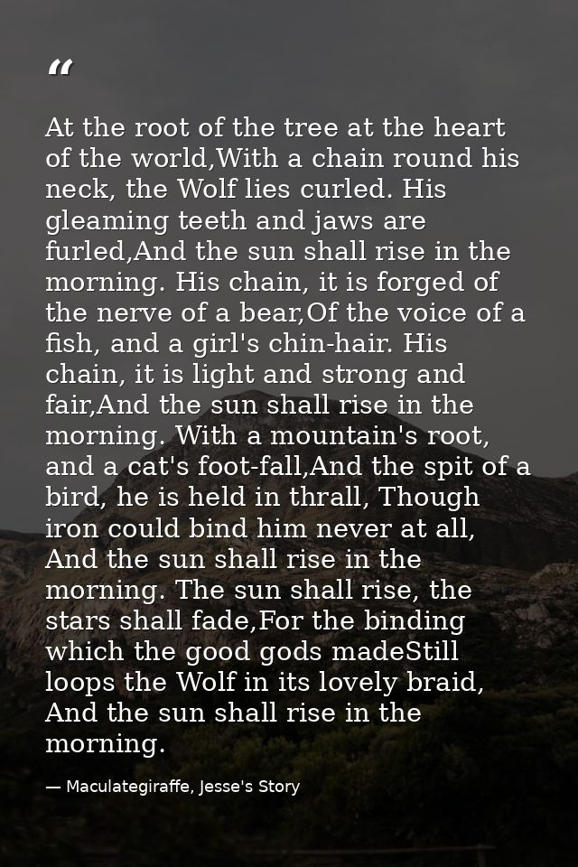 At the root of the tree at the heart of the world,With a chain round his neck, the Wolf lies curled. His gleaming teeth  — Maculategiraffe, Jesse's Story