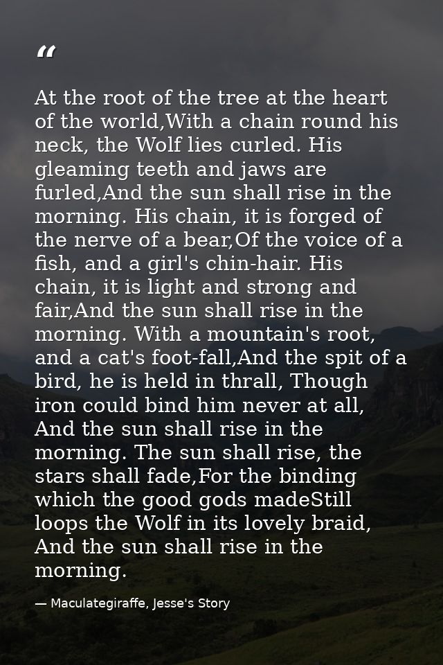 At the root of the tree at the heart of the world,With a chain round his neck, the Wolf lies curled. His gleaming teeth  — Maculategiraffe, Jesse's Story