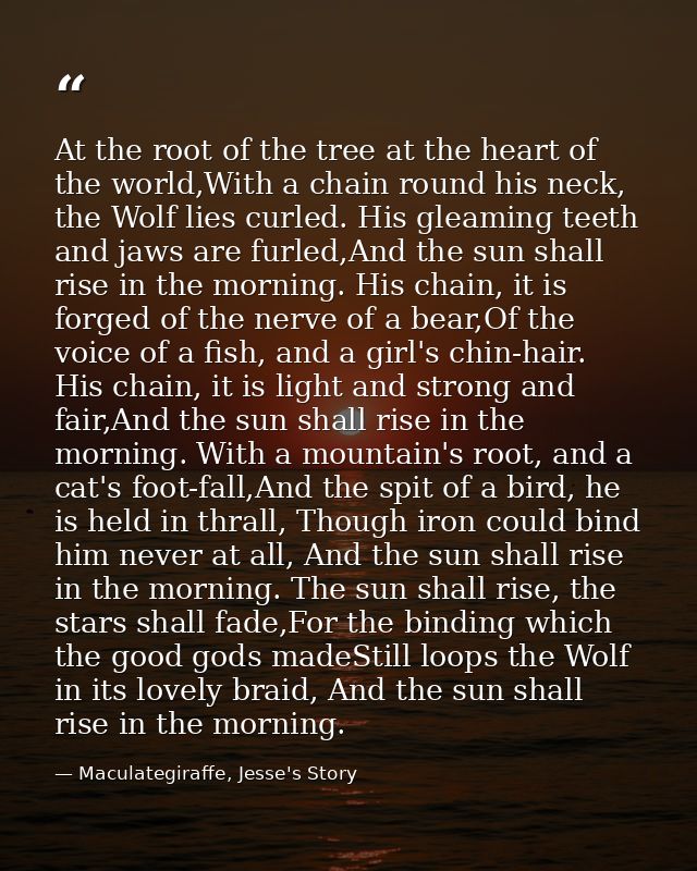 At the root of the tree at the heart of the world,With a chain round his neck, the Wolf lies curled. His gleaming teeth  — Maculategiraffe, Jesse's Story