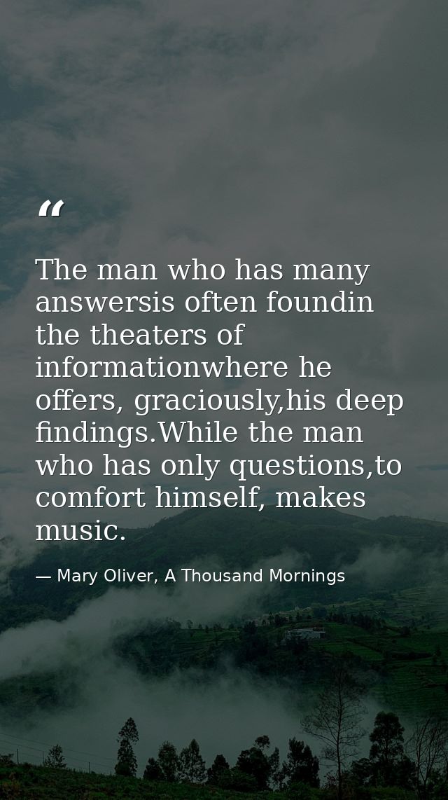 The man who has many answersis often foundin the theaters of informationwhere he offers, graciously,his deep findings.Wh — Mary Oliver, A Thousand Mornings