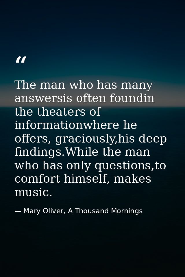 The man who has many answersis often foundin the theaters of informationwhere he offers, graciously,his deep findings.Wh — Mary Oliver, A Thousand Mornings