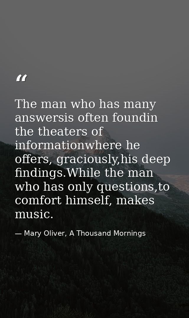 The man who has many answersis often foundin the theaters of informationwhere he offers, graciously,his deep findings.Wh — Mary Oliver, A Thousand Mornings