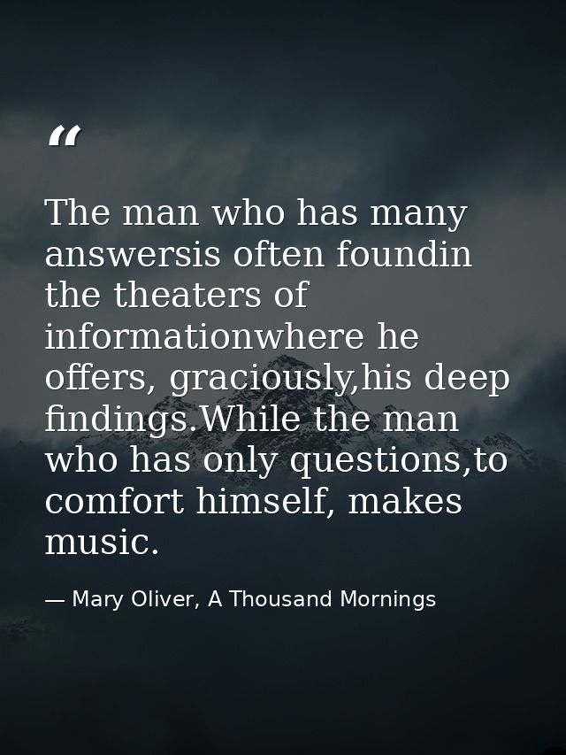 The man who has many answersis often foundin the theaters of informationwhere he offers, graciously,his deep findings.Wh — Mary Oliver, A Thousand Mornings