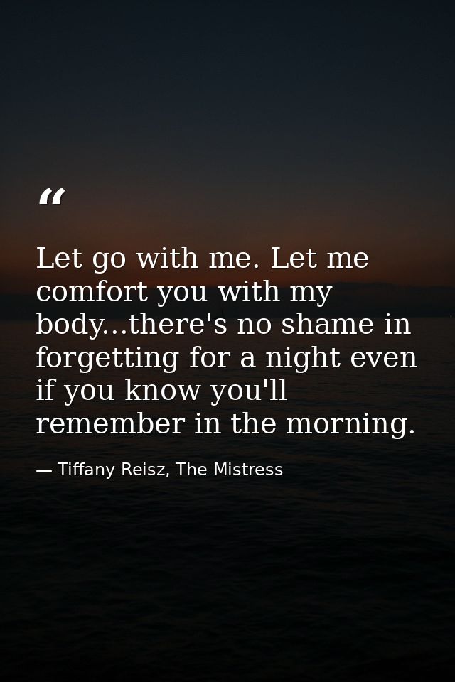 Let go with me. Let me comfort you with my body...there's no shame in forgetting for a night even if you know you'll rem — Tiffany Reisz, The Mistress
