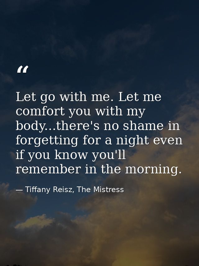 Let go with me. Let me comfort you with my body...there's no shame in forgetting for a night even if you know you'll rem — Tiffany Reisz, The Mistress