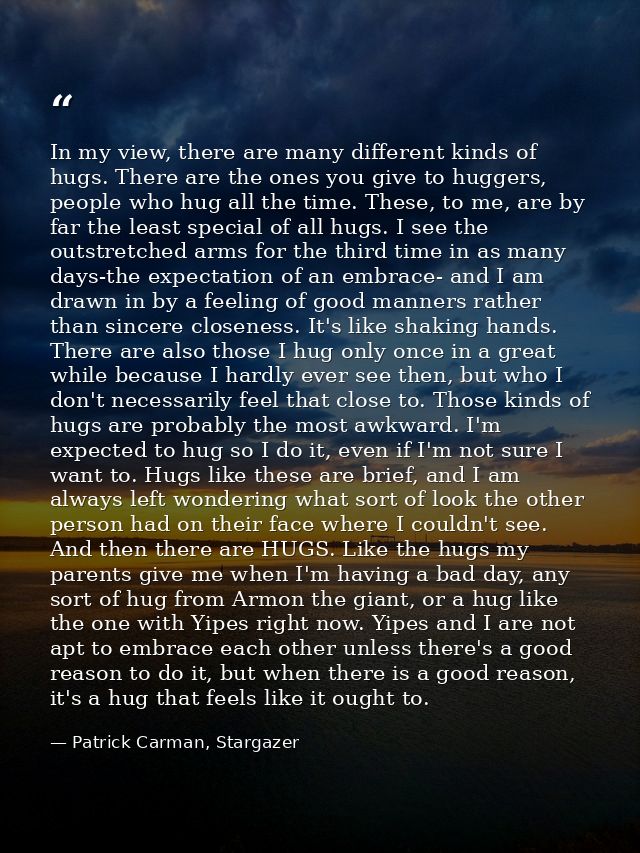 In my view, there are many different kinds of hugs. There are the ones you give to huggers, people who hug all the time. — Patrick Carman, Stargazer