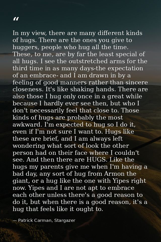 In my view, there are many different kinds of hugs. There are the ones you give to huggers, people who hug all the time. — Patrick Carman, Stargazer