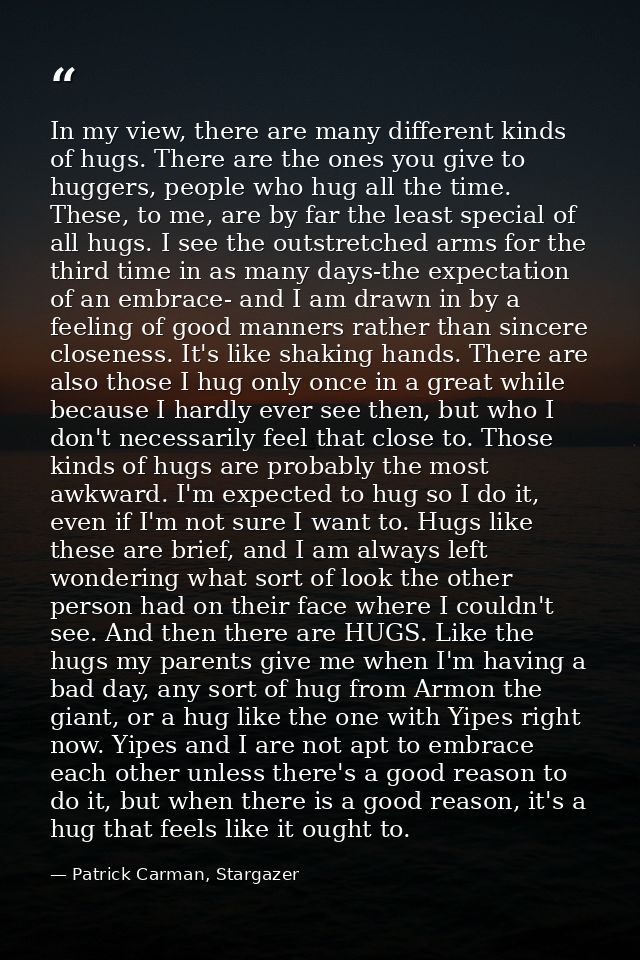 In my view, there are many different kinds of hugs. There are the ones you give to huggers, people who hug all the time. — Patrick Carman, Stargazer