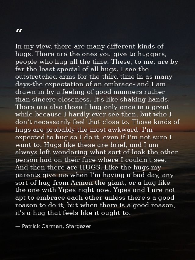In my view, there are many different kinds of hugs. There are the ones you give to huggers, people who hug all the time. — Patrick Carman, Stargazer