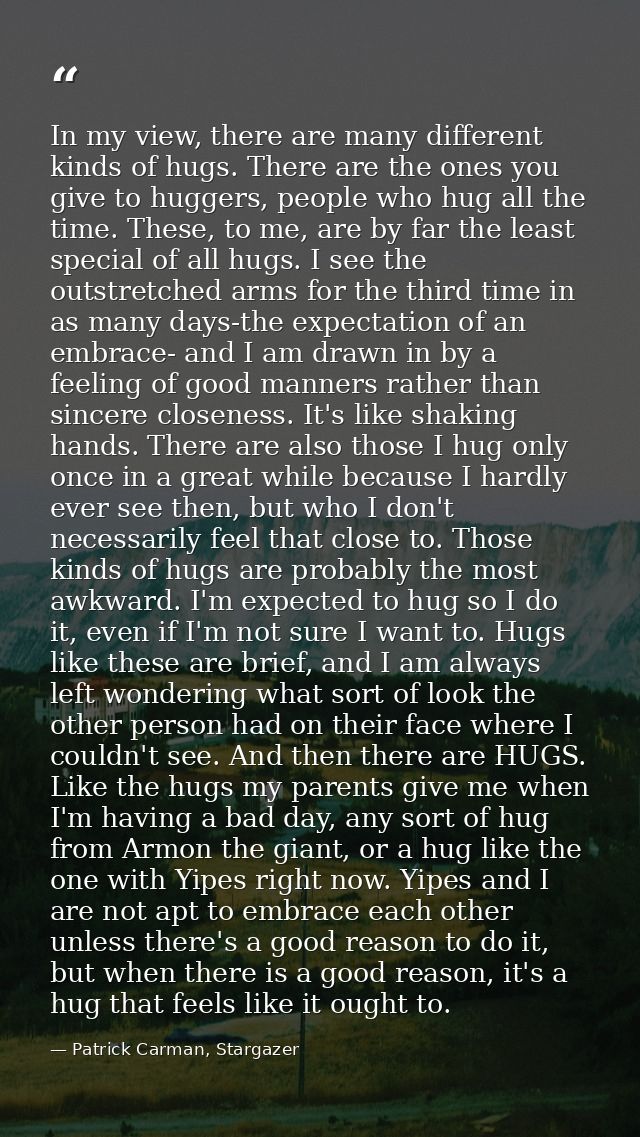 In my view, there are many different kinds of hugs. There are the ones you give to huggers, people who hug all the time. — Patrick Carman, Stargazer