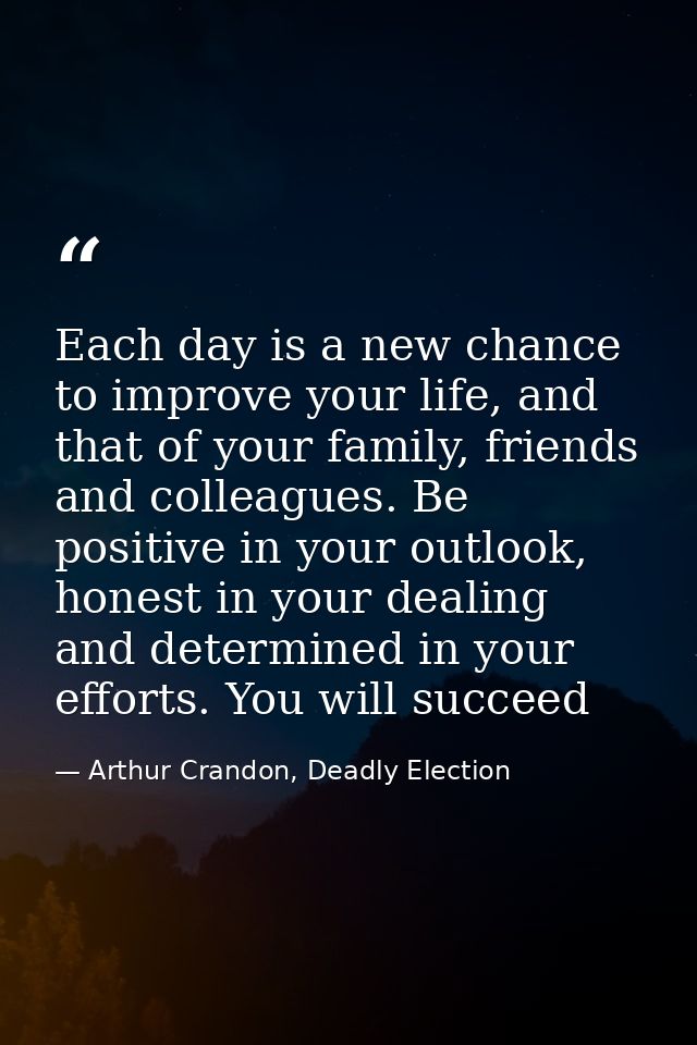 Each day is a new chance to improve your life, and that of your family, friends and colleagues. Be positive in your outl — Arthur Crandon, Deadly Election