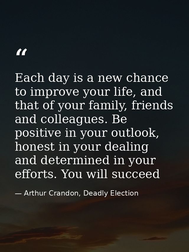 Each day is a new chance to improve your life, and that of your family, friends and colleagues. Be positive in your outl — Arthur Crandon, Deadly Election
