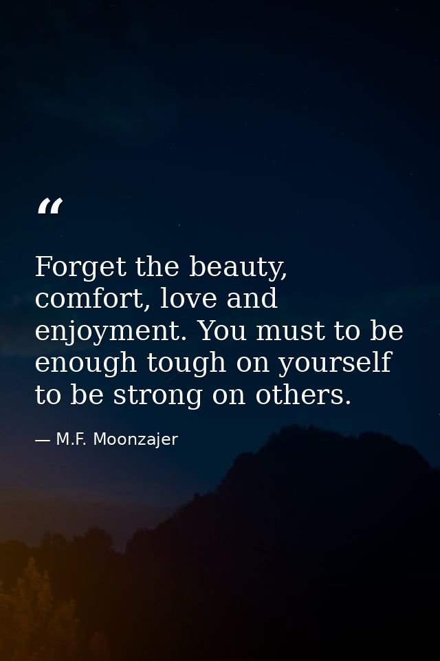 Forget the beauty, comfort, love and enjoyment. You must to be enough tough on yourself to be strong on others. — M.F. Moonzajer