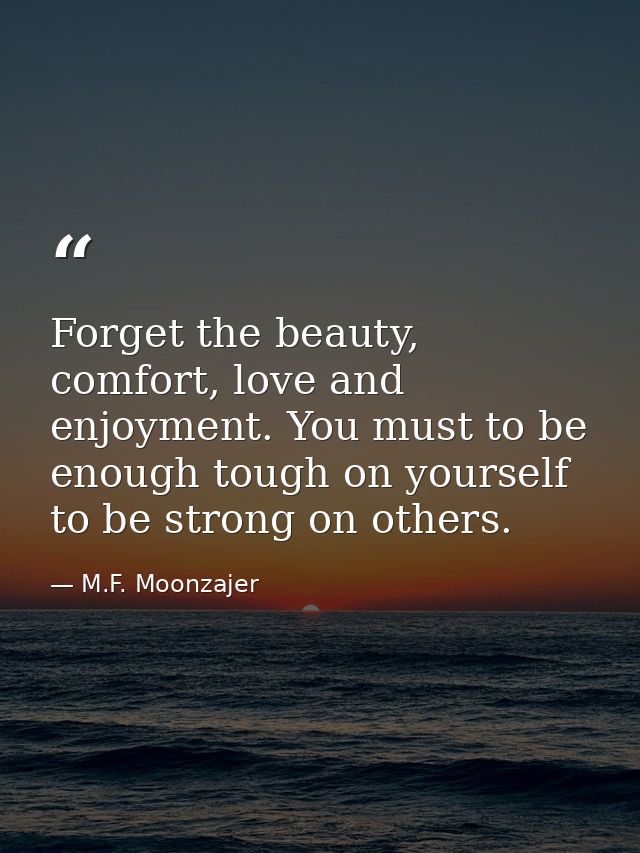 Forget the beauty, comfort, love and enjoyment. You must to be enough tough on yourself to be strong on others. — M.F. Moonzajer