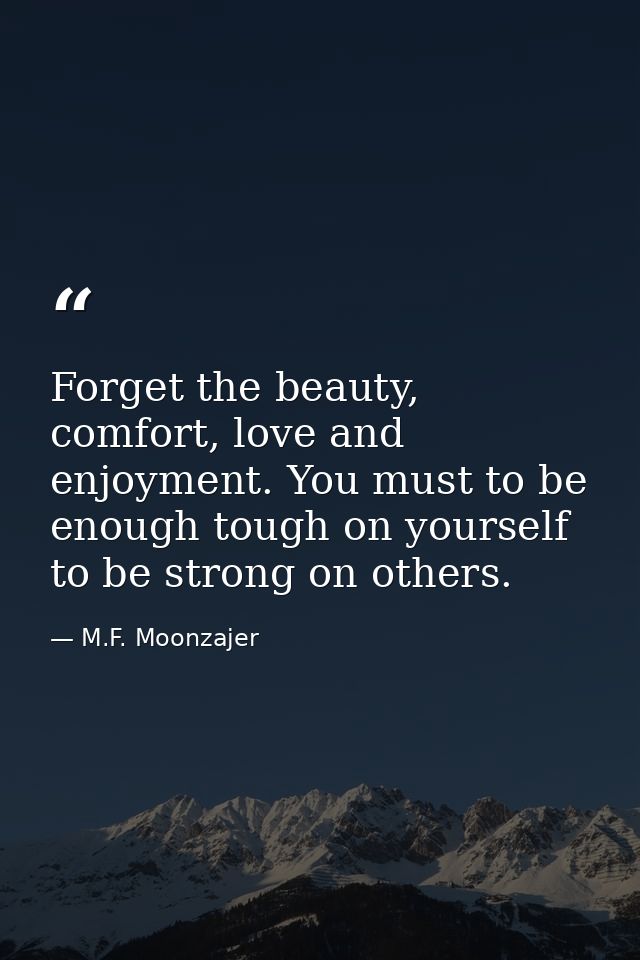 Forget the beauty, comfort, love and enjoyment. You must to be enough tough on yourself to be strong on others. — M.F. Moonzajer