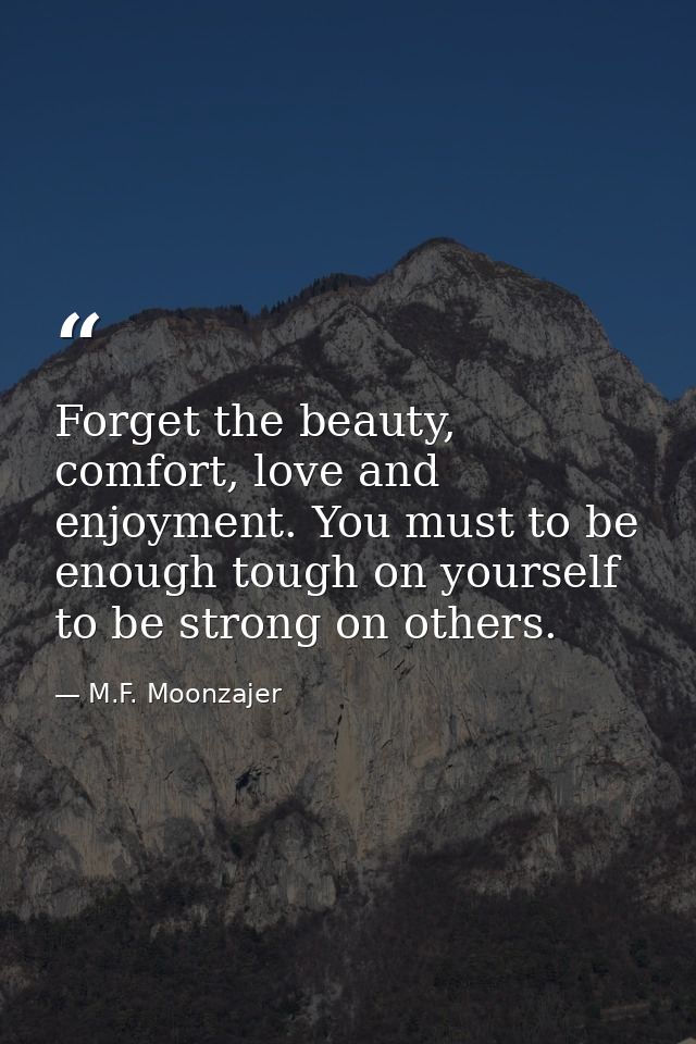 Forget the beauty, comfort, love and enjoyment. You must to be enough tough on yourself to be strong on others. — M.F. Moonzajer