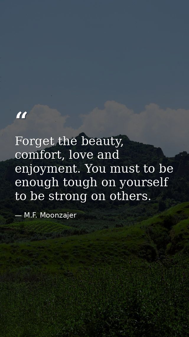 Forget the beauty, comfort, love and enjoyment. You must to be enough tough on yourself to be strong on others. — M.F. Moonzajer