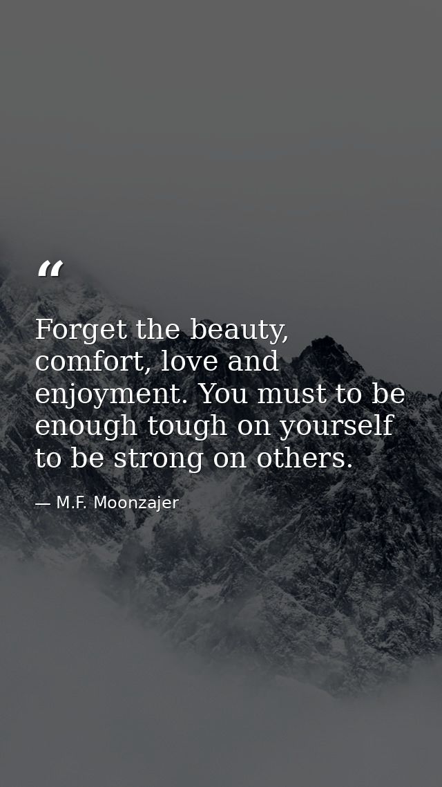 Forget the beauty, comfort, love and enjoyment. You must to be enough tough on yourself to be strong on others. — M.F. Moonzajer
