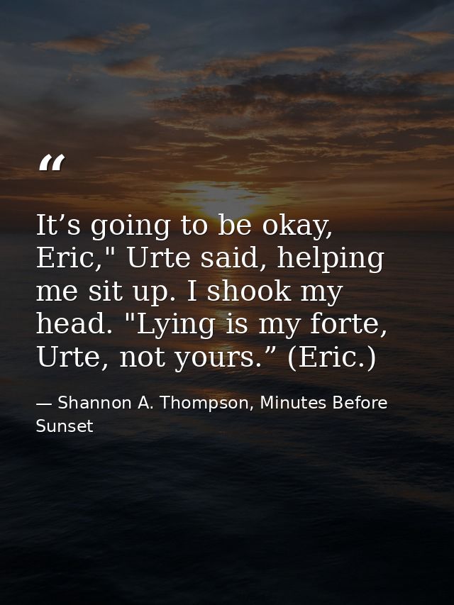 It’s going to be okay, Eric," Urte said, helping me sit up. I shook my head. "Lying is my forte, Urte, not yours.” (Eric — Shannon A. Thompson, Minutes Before Sunset