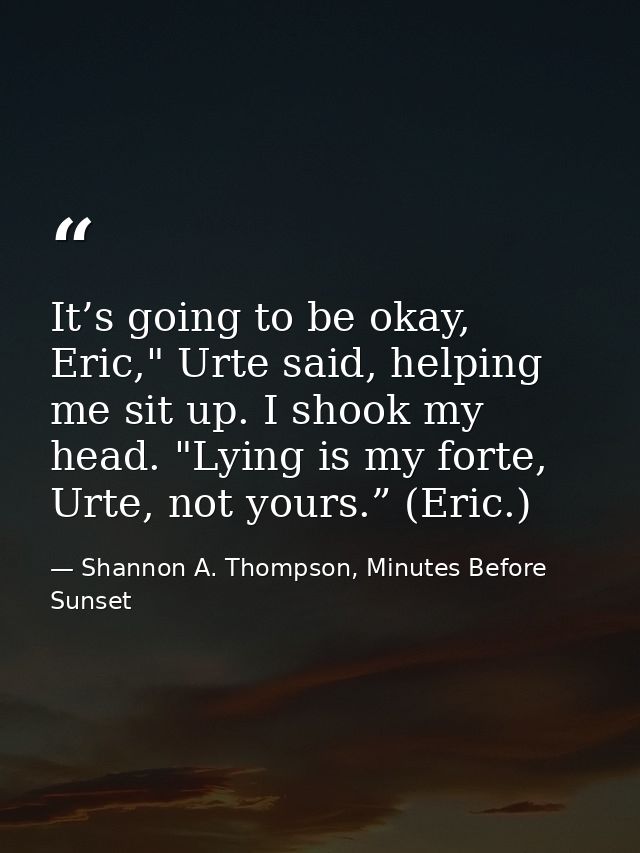 It’s going to be okay, Eric," Urte said, helping me sit up. I shook my head. "Lying is my forte, Urte, not yours.” (Eric — Shannon A. Thompson, Minutes Before Sunset