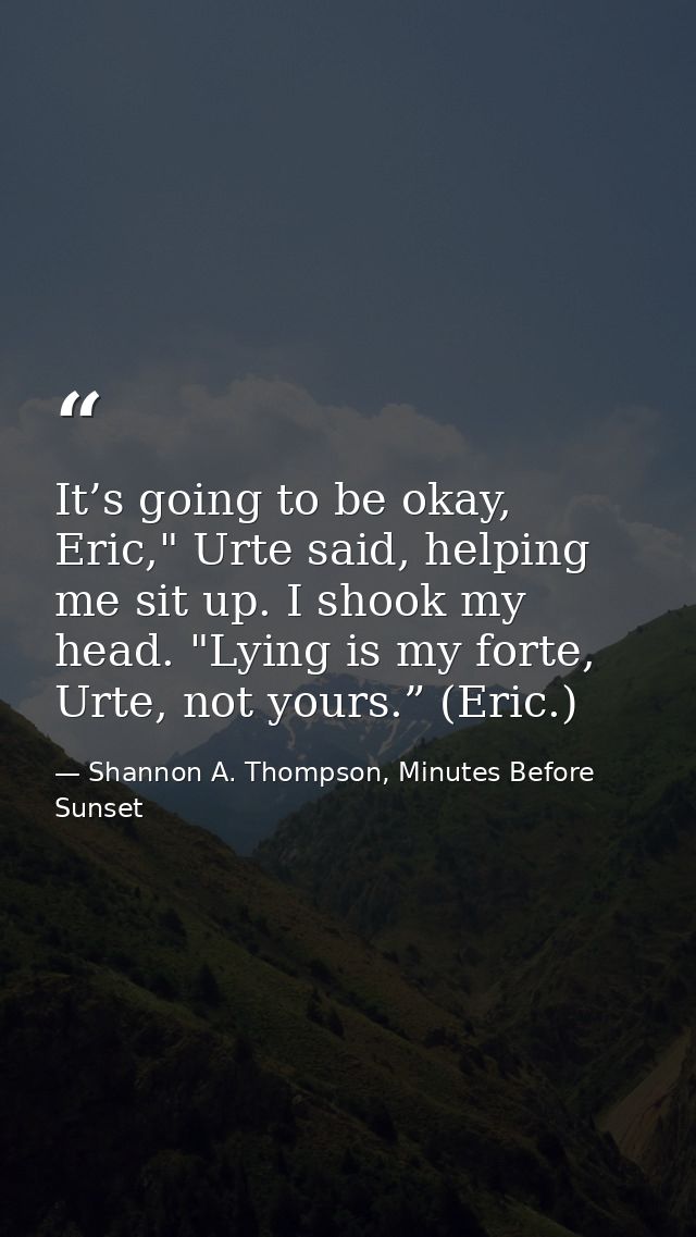 It’s going to be okay, Eric," Urte said, helping me sit up. I shook my head. "Lying is my forte, Urte, not yours.” (Eric — Shannon A. Thompson, Minutes Before Sunset