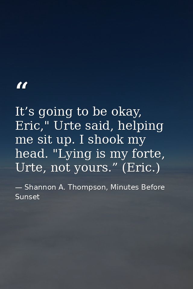 It’s going to be okay, Eric," Urte said, helping me sit up. I shook my head. "Lying is my forte, Urte, not yours.” (Eric — Shannon A. Thompson, Minutes Before Sunset