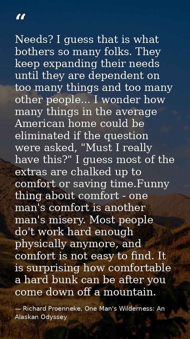 Needs? I guess that is what bothers so many folks. They keep expanding their needs until they are dependent on too many  — Richard Proenneke, One Man's Wilderness: An Alaskan Odyssey