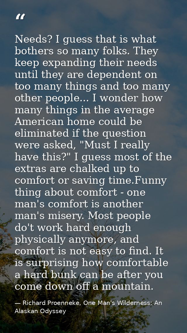 Needs? I guess that is what bothers so many folks. They keep expanding their needs until they are dependent on too many  — Richard Proenneke, One Man's Wilderness: An Alaskan Odyssey