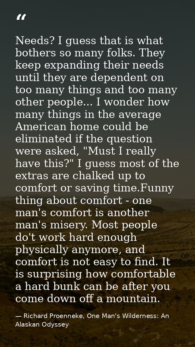 Needs? I guess that is what bothers so many folks. They keep expanding their needs until they are dependent on too many  — Richard Proenneke, One Man's Wilderness: An Alaskan Odyssey