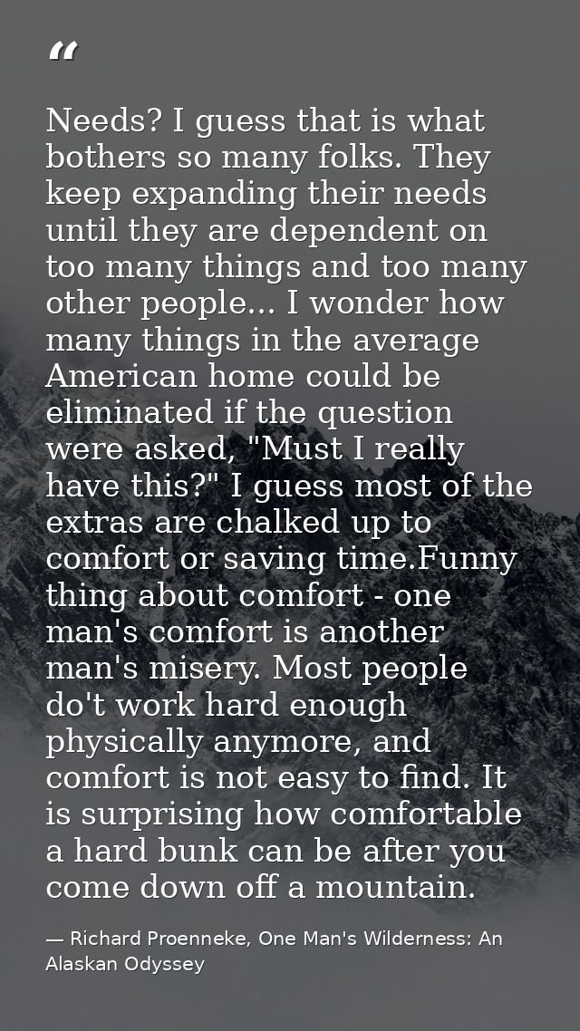 Needs? I guess that is what bothers so many folks. They keep expanding their needs until they are dependent on too many  — Richard Proenneke, One Man's Wilderness: An Alaskan Odyssey