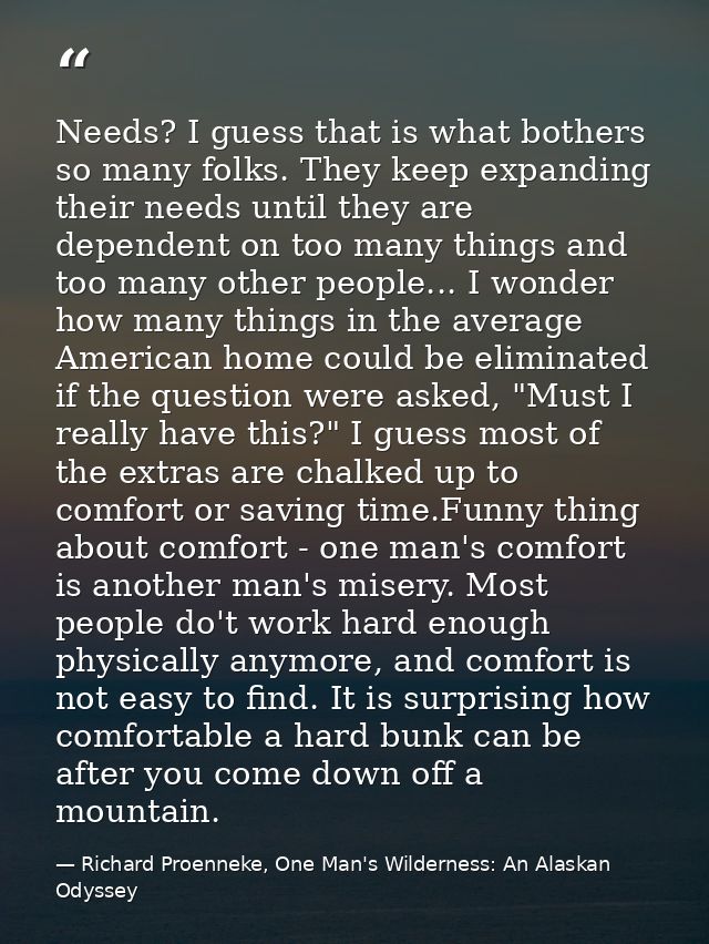 Needs? I guess that is what bothers so many folks. They keep expanding their needs until they are dependent on too many  — Richard Proenneke, One Man's Wilderness: An Alaskan Odyssey