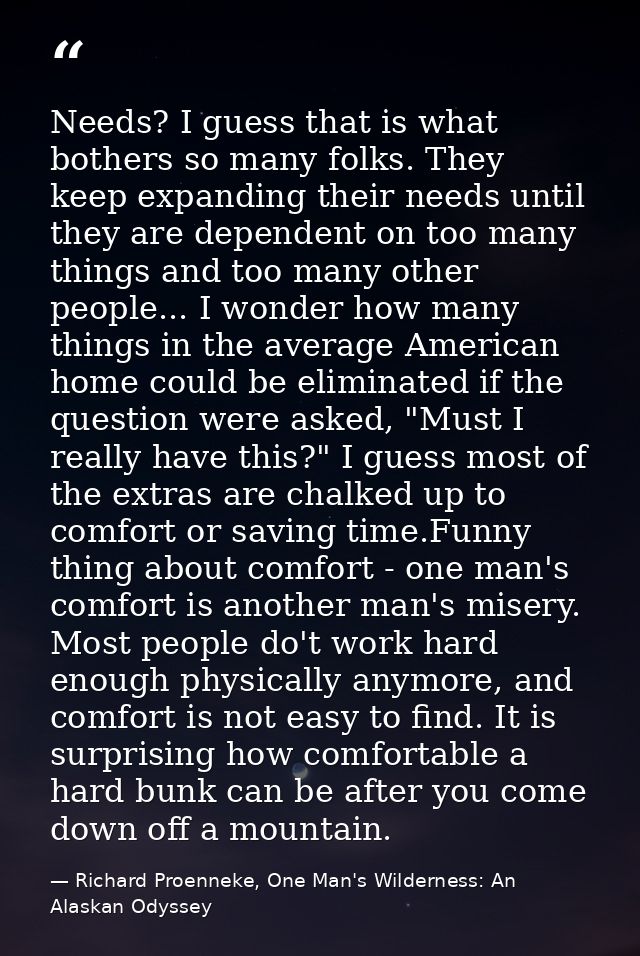Needs? I guess that is what bothers so many folks. They keep expanding their needs until they are dependent on too many  — Richard Proenneke, One Man's Wilderness: An Alaskan Odyssey