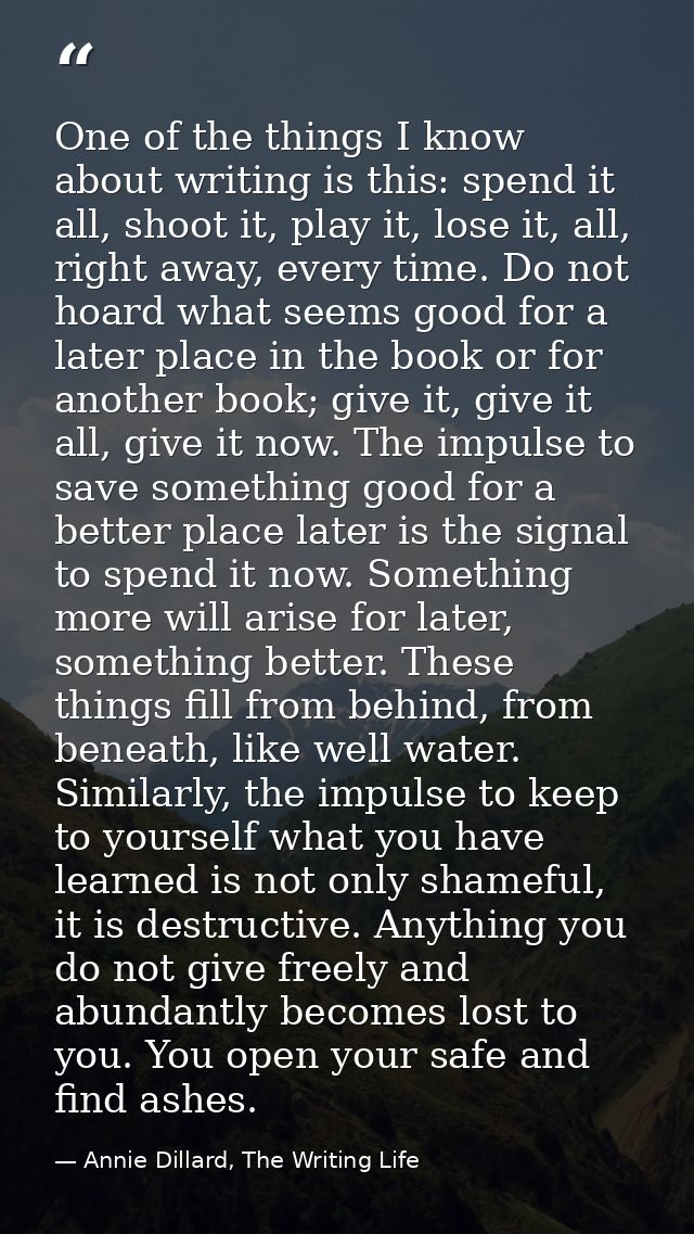 One of the things I know about writing is this: spend it all, shoot it, play it, lose it, all, right away, every time. D — Annie Dillard, The Writing Life