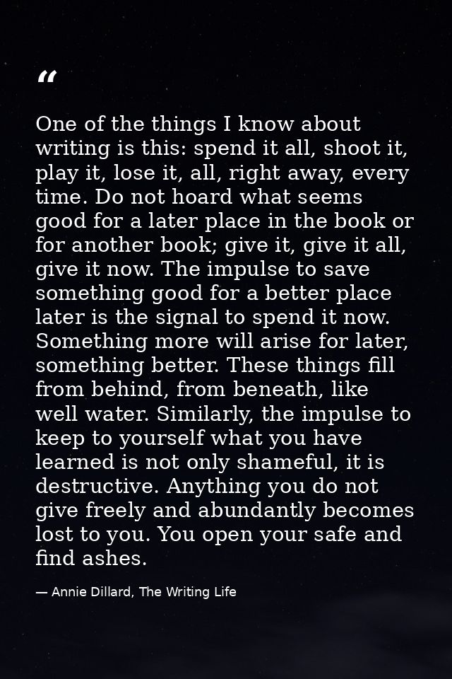One of the things I know about writing is this: spend it all, shoot it, play it, lose it, all, right away, every time. D — Annie Dillard, The Writing Life