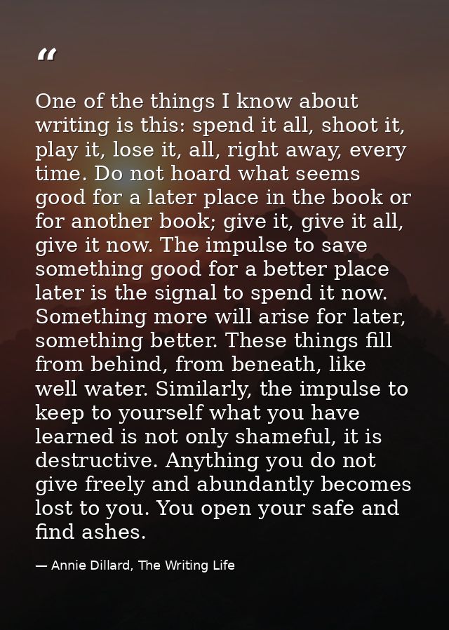 One of the things I know about writing is this: spend it all, shoot it, play it, lose it, all, right away, every time. D — Annie Dillard, The Writing Life