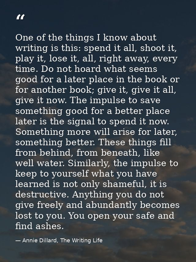 One of the things I know about writing is this: spend it all, shoot it, play it, lose it, all, right away, every time. D — Annie Dillard, The Writing Life