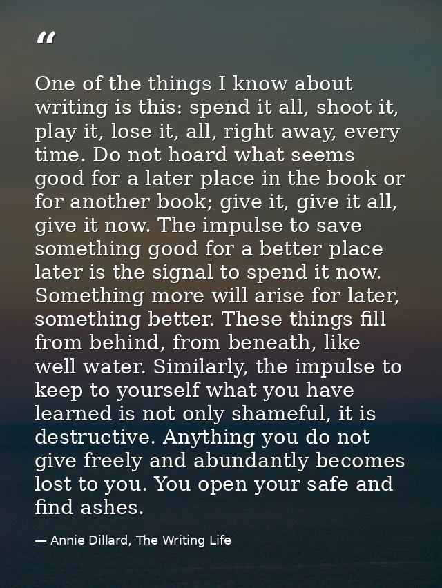 One of the things I know about writing is this: spend it all, shoot it, play it, lose it, all, right away, every time. D — Annie Dillard, The Writing Life